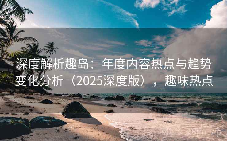 深度解析趣岛：年度内容热点与趋势变化分析（2025深度版），趣味热点