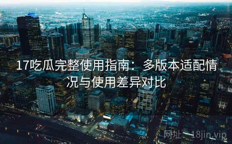 17吃瓜完整使用指南:多版本适配情况与使用差异对比 17吃瓜完整使用指南:多版本适配情况与使用差异对比
