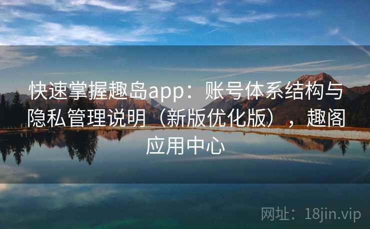 快速掌握趣岛app:账号体系结构与隐私管理说明(新版优化版),趣阁应用中心 快速掌握趣岛app:账号体系结构与隐私管理说明(新版优化版),趣阁应用中心
