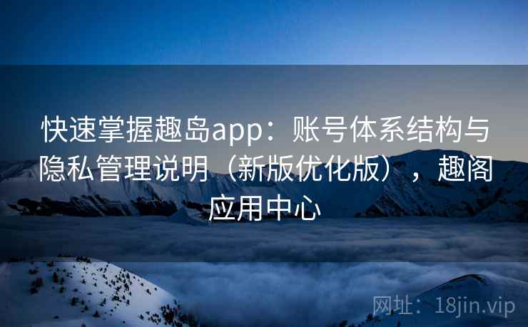 快速掌握趣岛app:账号体系结构与隐私管理说明(新版优化版),趣阁应用中心 快速掌握趣岛app:账号体系结构与隐私管理说明(新版优化版),趣阁应用中心