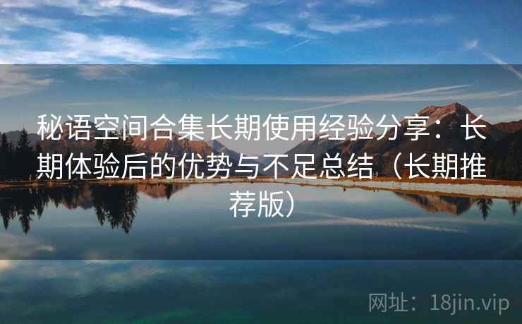 秘语空间合集长期使用经验分享:长期体验后的优势与不足总结(长期推荐版) 秘语空间合集长期使用经验分享:长期体验后的优势与不足总结(长期推荐版)
