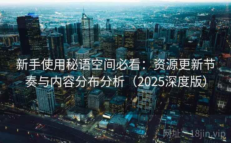 新手使用秘语空间必看:资源更新节奏与内容分布分析(2025深度版) 新手使用秘语空间必看:资源更新节奏与内容分布分析(2025深度版)