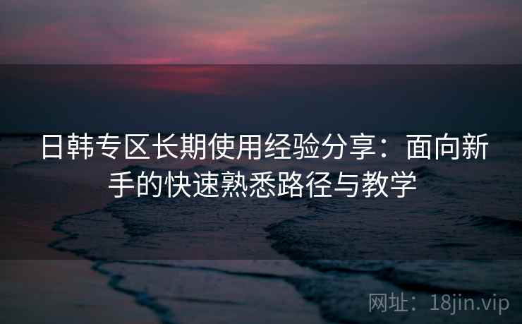 日韩专区长期使用经验分享:面向新手的快速熟悉路径与教学 日韩专区长期使用经验分享:面向新手的快速熟悉路径与教学