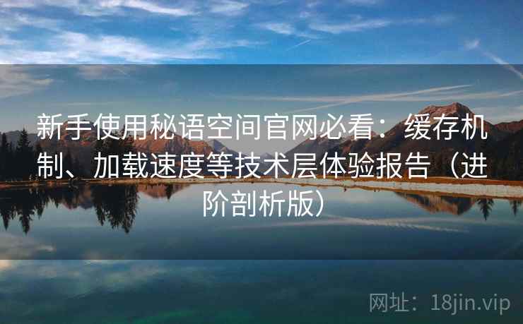 新手使用秘语空间官网必看：缓存机制、加载速度等技术层体验报告（进阶剖析版）