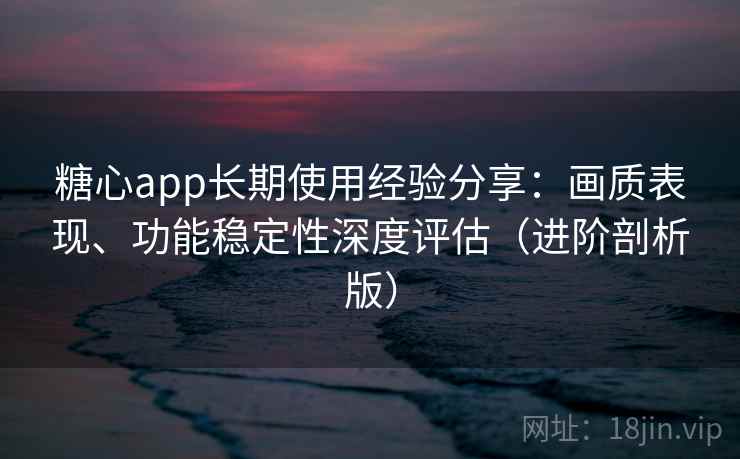 糖心app长期使用经验分享：画质表现、功能稳定性深度评估（进阶剖析版）