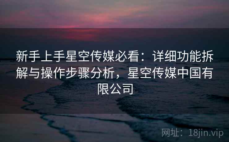 新手上手星空传媒必看:详细功能拆解与操作步骤分析,星空传媒中国有限公司 新手上手星空传媒必看:详细功能拆解与操作步骤分析,星空传媒中国有限公司