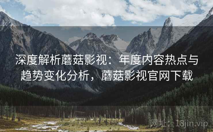 深度解析蘑菇影视:年度内容热点与趋势变化分析,蘑菇影视官网下载 深度解析蘑菇影视:年度内容热点与趋势变化分析,蘑菇影视官网下载