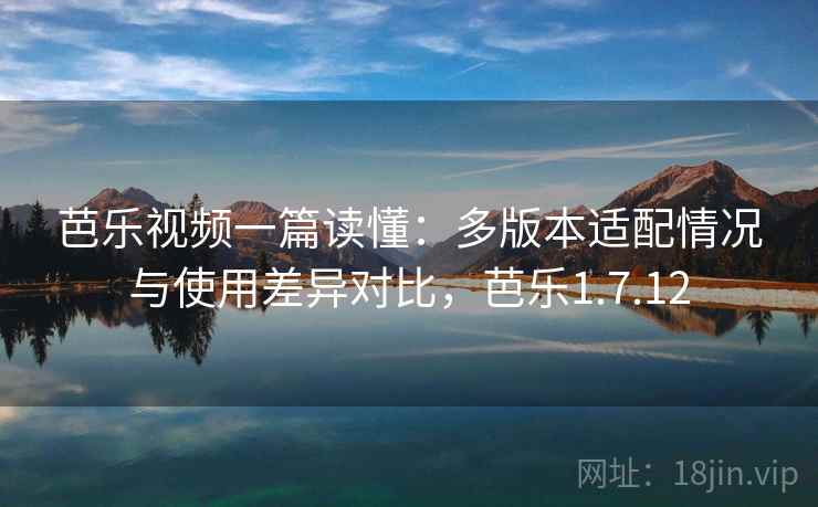 芭乐视频一篇读懂：多版本适配情况与使用差异对比，芭乐1.7.12