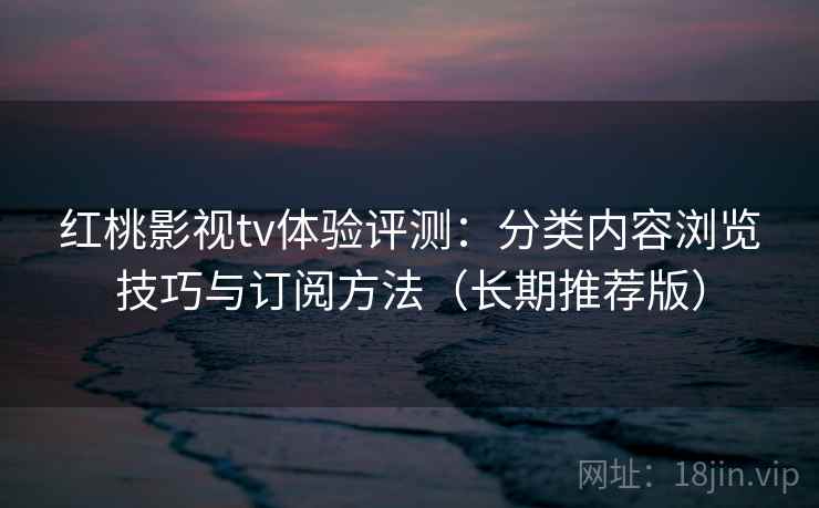 红桃影视tv体验评测：分类内容浏览技巧与订阅方法（长期推荐版）