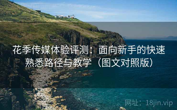 花季传媒体验评测:面向新手的快速熟悉路径与教学(图文对照版) 花季传媒体验评测:面向新手的快速熟悉路径与教学(图文对照版)