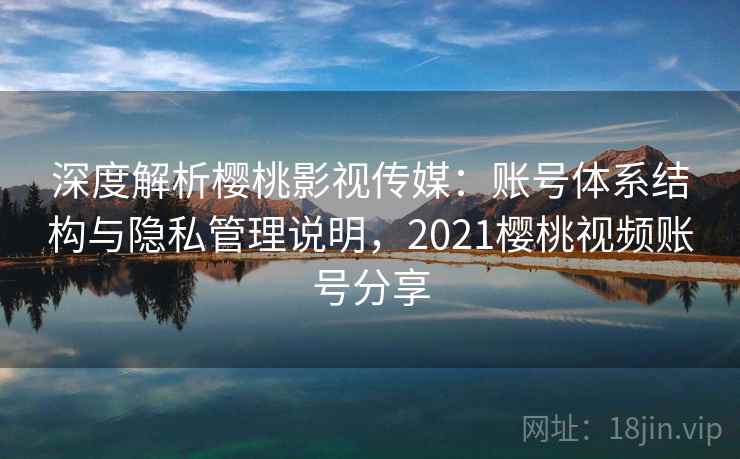 深度解析樱桃影视传媒：账号体系结构与隐私管理说明，2021樱桃视频账号分享