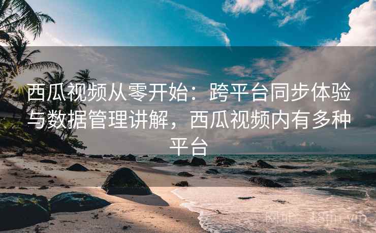 西瓜视频从零开始:跨平台同步体验与数据管理讲解,西瓜视频内有多种平台 西瓜视频从零开始:跨平台同步体验与数据管理讲解,西瓜视频内有多种平台