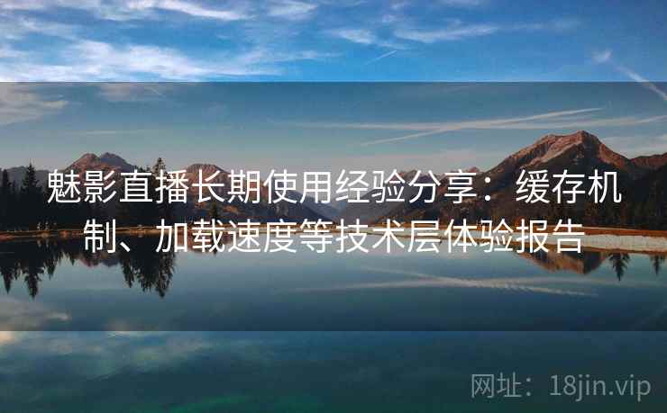 魅影直播长期使用经验分享：缓存机制、加载速度等技术层体验报告