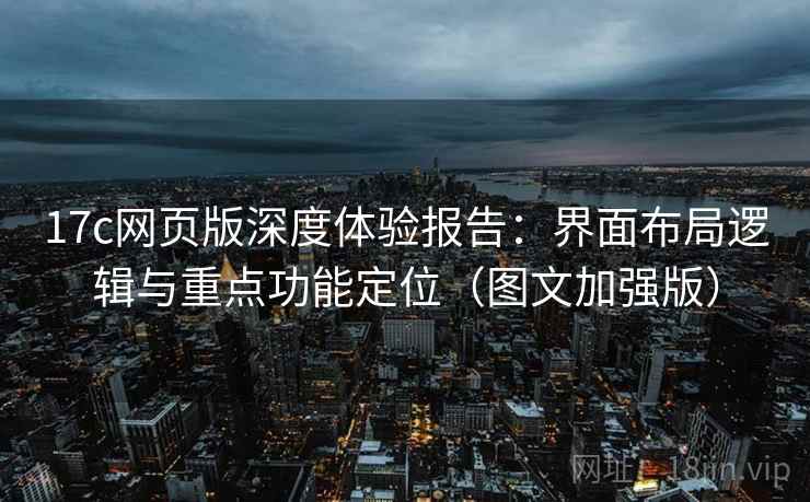 17c网页版深度体验报告：界面布局逻辑与重点功能定位（图文加强版）
