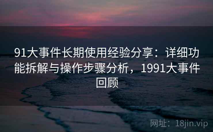 91大事件长期使用经验分享:详细功能拆解与操作步骤分析,1991大事件回顾 91大事件长期使用经验分享:详细功能拆解与操作步骤分析,1991大事件回顾