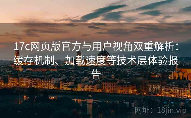 17c网页版官方与用户视角双重解析：缓存机制、加载速度等技术层体验报告