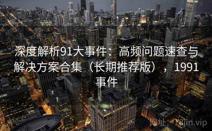 深度解析91大事件：高频问题速查与解决方案合集（长期推荐版），1991事件
