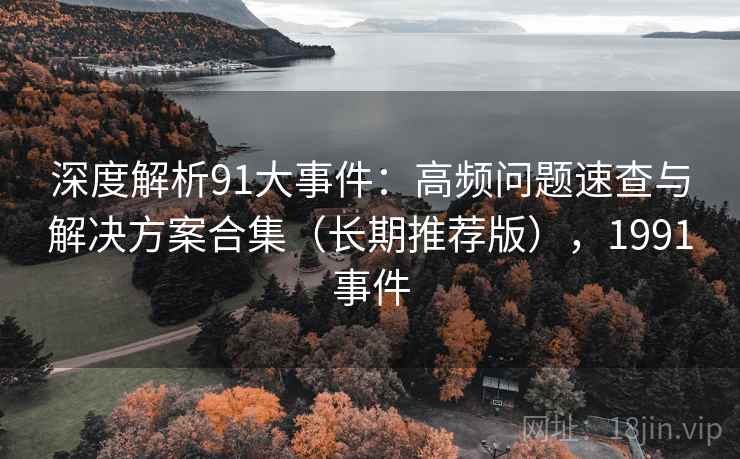 深度解析91大事件：高频问题速查与解决方案合集（长期推荐版），1991事件