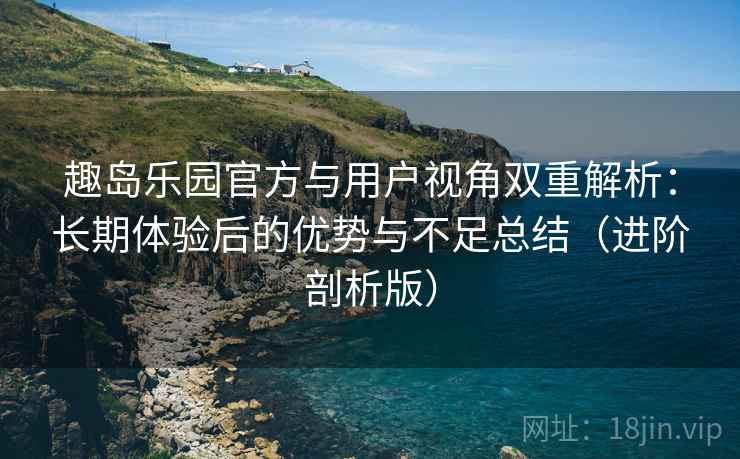 趣岛乐园官方与用户视角双重解析：长期体验后的优势与不足总结（进阶剖析版）