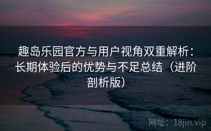 趣岛乐园官方与用户视角双重解析：长期体验后的优势与不足总结（进阶剖析版）