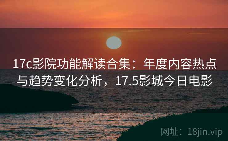 17c影院功能解读合集:年度内容热点与趋势变化分析,17.5影城今日电影 17c影院功能解读合集:年度内容热点与趋势变化分析,17.5影城今日电影