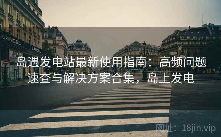岛遇发电站最新使用指南：高频问题速查与解决方案合集，岛上发电