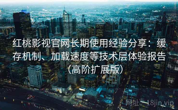 红桃影视官网长期使用经验分享：缓存机制、加载速度等技术层体验报告（高阶扩展版）