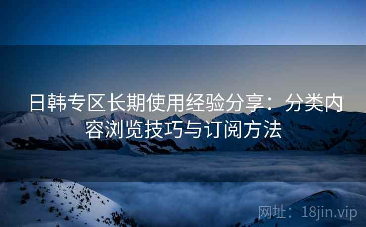 日韩专区长期使用经验分享:分类内容浏览技巧与订阅方法 日韩专区长期使用经验分享:分类内容浏览技巧与订阅方法