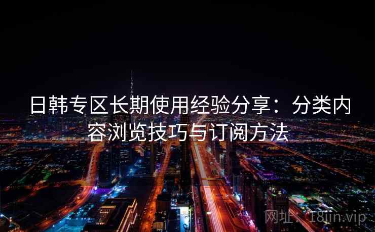 日韩专区长期使用经验分享:分类内容浏览技巧与订阅方法 日韩专区长期使用经验分享:分类内容浏览技巧与订阅方法