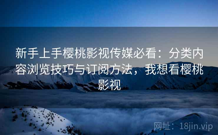 新手上手樱桃影视传媒必看：分类内容浏览技巧与订阅方法，我想看樱桃影视