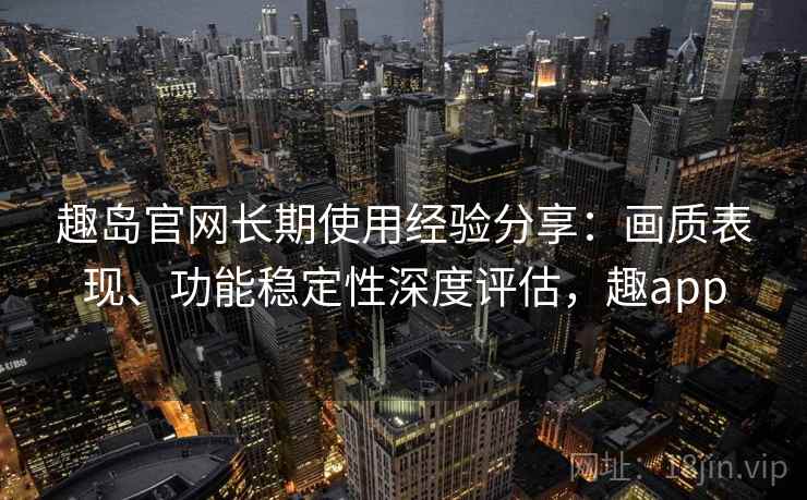 趣岛官网长期使用经验分享:画质表现、功能稳定性深度评估,趣app 趣岛官网长期使用经验分享:画质表现、功能稳定性深度评估,趣app