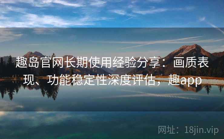 趣岛官网长期使用经验分享:画质表现、功能稳定性深度评估,趣app 趣岛官网长期使用经验分享:画质表现、功能稳定性深度评估,趣app