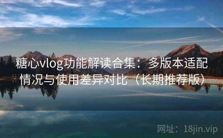 糖心vlog功能解读合集：多版本适配情况与使用差异对比（长期推荐版）