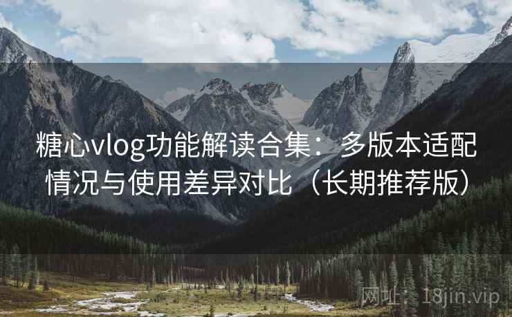 糖心vlog功能解读合集：多版本适配情况与使用差异对比（长期推荐版）