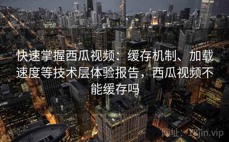 快速掌握西瓜视频：缓存机制、加载速度等技术层体验报告，西瓜视频不能缓存吗