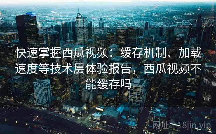 快速掌握西瓜视频：缓存机制、加载速度等技术层体验报告，西瓜视频不能缓存吗