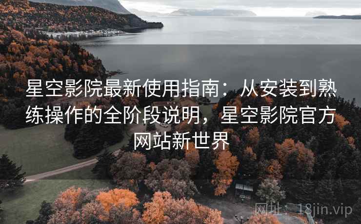 星空影院最新使用指南：从安装到熟练操作的全阶段说明，星空影院官方网站新世界