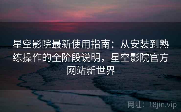 星空影院最新使用指南：从安装到熟练操作的全阶段说明，星空影院官方网站新世界