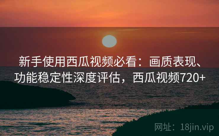 新手使用西瓜视频必看:画质表现、功能稳定性深度评估,西瓜视频720+ 新手使用西瓜视频必看:画质表现、功能稳定性深度评估,西瓜视频720+