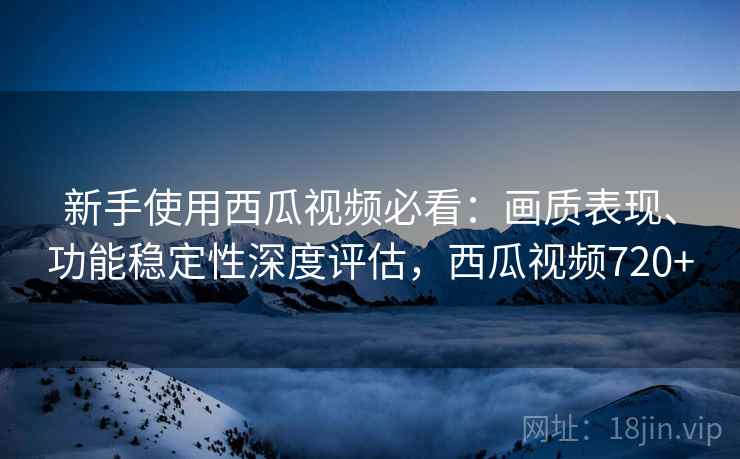 新手使用西瓜视频必看:画质表现、功能稳定性深度评估,西瓜视频720+ 新手使用西瓜视频必看:画质表现、功能稳定性深度评估,西瓜视频720+