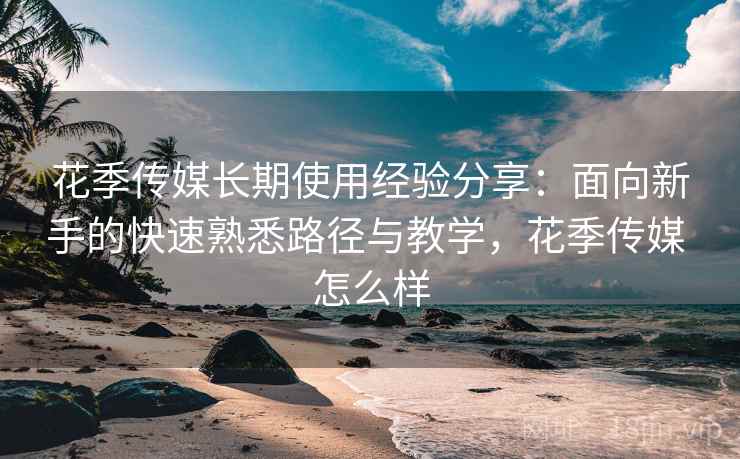 花季传媒长期使用经验分享:面向新手的快速熟悉路径与教学,花季传媒 怎么样 花季传媒长期使用经验分享:面向新手的快速熟悉路径与教学,花季传媒 怎么样