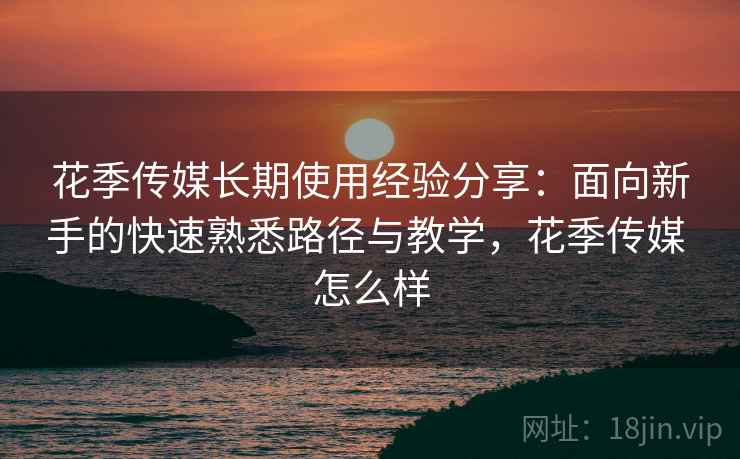 花季传媒长期使用经验分享:面向新手的快速熟悉路径与教学,花季传媒 怎么样 花季传媒长期使用经验分享:面向新手的快速熟悉路径与教学,花季传媒 怎么样