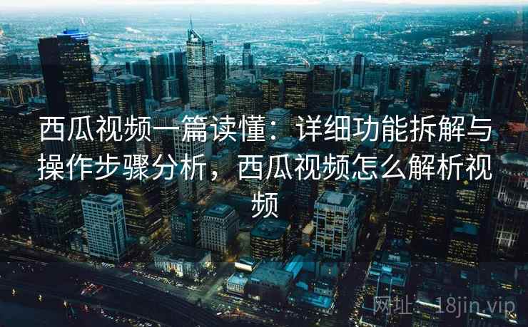 西瓜视频一篇读懂:详细功能拆解与操作步骤分析,西瓜视频怎么解析视频 西瓜视频一篇读懂:详细功能拆解与操作步骤分析,西瓜视频怎么解析视频