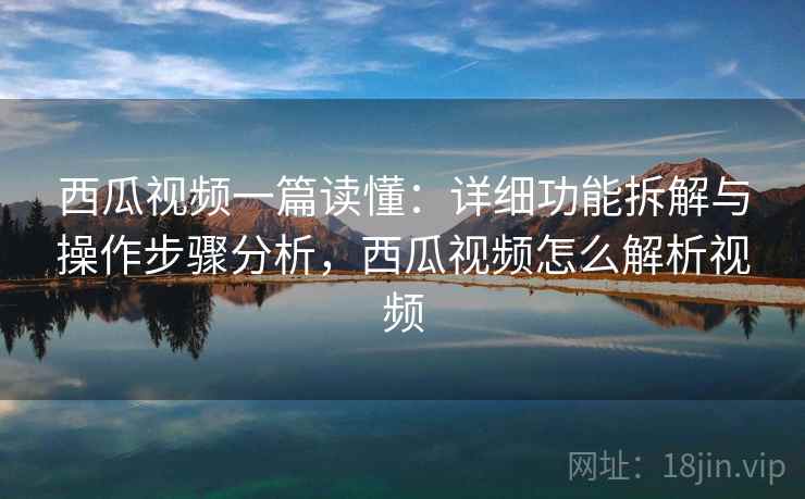 西瓜视频一篇读懂:详细功能拆解与操作步骤分析,西瓜视频怎么解析视频 西瓜视频一篇读懂:详细功能拆解与操作步骤分析,西瓜视频怎么解析视频