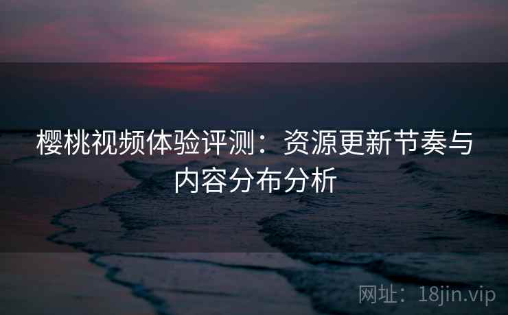 樱桃视频体验评测:资源更新节奏与内容分布分析 樱桃视频体验评测:资源更新节奏与内容分布分析