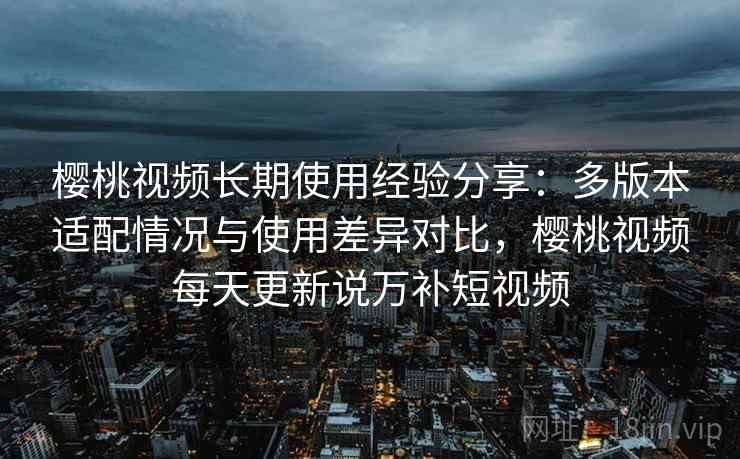 樱桃视频长期使用经验分享:多版本适配情况与使用差异对比,樱桃视频每天更新说万补短视频 樱桃视频长期使用经验分享:多版本适配情况与使用差异对比,樱桃视频每天更新说万补短视频