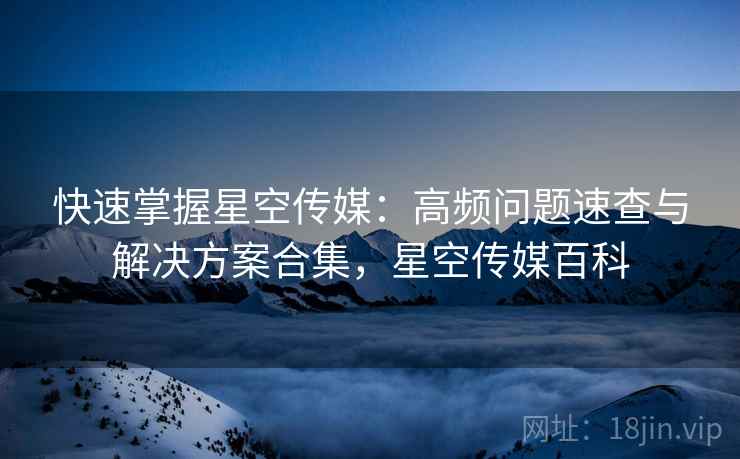 快速掌握星空传媒:高频问题速查与解决方案合集,星空传媒百科 快速掌握星空传媒:高频问题速查与解决方案合集,星空传媒百科